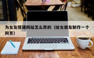 新沂为女友搭建网站怎么弄的（给女朋友制作一个网页）