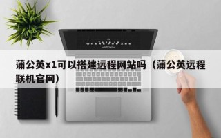 新沂蒲公英x1可以搭建远程网站吗（蒲公英远程联机官网）
